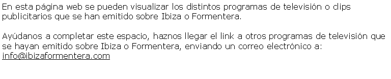 Cuadro de texto: En esta pgina web se pueden visualizar los distintos programas de televisin o clips publicitarios que se han emitido sobre Ibiza o Formentera.Aydanos a completar este espacio, haznos llegar el link a otros programas de televisin que se hayan emitido sobre Ibiza o Formentera, enviando un correo electrnico a: info@ibizaformentera.com