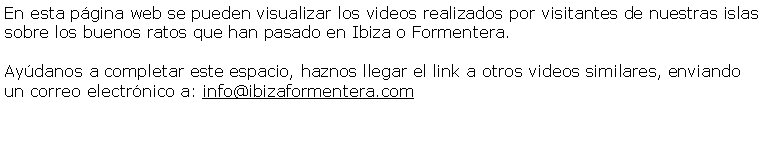 Cuadro de texto: En esta pgina web se pueden visualizar los videos realizados por visitantes de nuestras islas  sobre los buenos ratos que han pasado en Ibiza o Formentera.Aydanos a completar este espacio, haznos llegar el link a otros videos similares, enviando un correo electrnico a: info@ibizaformentera.com